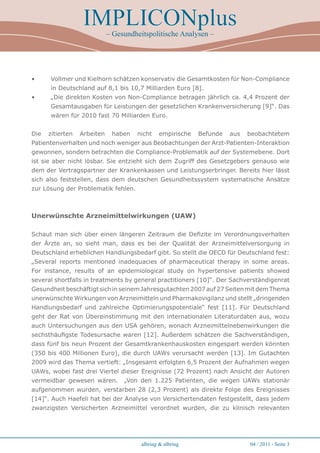IMPLICONplus
                             – Gesundheitspolitische Analysen –




•     Vollmer und Kielhorn schätzen konservativ die Gesamtkosten für Non-Compliance
      in Deutschland auf 8,1 bis 10,7 Milliarden Euro [8].
•     „Die direkten Kosten von Non-Compliance betragen jährlich ca. 4,4 Prozent der
      Gesamtausgaben für Leistungen der gesetzlichen Krankenversicherung [9]“. Das
      wären für 2010 fast 70 Milliarden Euro.


Die   zitierten   Arbeiten    haben   nicht     empirische   Befunde   aus   beobachtetem
Patientenverhalten und noch weniger aus Beobachtungen der Arzt-Patienten-Interaktion
gewonnen, sondern betrachten die Compliance-Problematik auf der Systemebene. Dort
ist sie aber nicht lösbar. Sie entzieht sich dem Zugriff des Gesetzgebers genauso wie
dem der Vertragspartner der Krankenkassen und Leistungserbringer. Bereits hier lässt
sich also feststellen, dass dem deutschen Gesundheitssystem systematische Ansätze
zur Lösung der Problematik fehlen.



Unerwünschte Arzneimittelwirkungen (UAW)

Schaut man sich über einen längeren Zeitraum die Defizite im Verordnungsverhalten
der Ärzte an, so sieht man, dass es bei der Qualität der Arzneimittelversorgung in
Deutschland erheblichen Handlungsbedarf gibt. So stellt die OECD für Deutschland fest:
„Several reports mentioned inadequacies of pharmaceutical therapy in some areas.
For instance, results of an epidemiological study on hypertensive patients showed
several shortfalls in treatments by general practitioners [10]“. Der Sachverständigenrat
Gesundheit beschäftigt sich in seinem Jahresgutachten 2007 auf 27 Seiten mit dem Thema
unerwünschte Wirkungen von Arzneimitteln und Pharmakovigilanz und stellt „dringenden
Handlungsbedarf und zahlreiche Optimierungspotentiale“ fest [11]. Für Deutschland
geht der Rat von Übereinstimmung mit den internationalen Literaturdaten aus, wozu
auch Untersuchungen aus den USA gehören, wonach Arzneimittelnebenwirkungen die
sechsthäufigste Todesursache waren [12]. Außerdem schätzen die Sachverständigen,
dass fünf bis neun Prozent der Gesamtkrankenhauskosten eingespart werden könnten
(350 bis 400 Millionen Euro), die durch UAWs verursacht werden [13]. Im Gutachten
2009 wird das Thema vertieft: „Insgesamt erfolgten 6,5 Prozent der Aufnahmen wegen
UAWs, wobei fast drei Viertel dieser Ereignisse (72 Prozent) nach Ansicht der Autoren
vermeidbar gewesen wären.         „Von den 1.225 Patienten, die wegen UAWs stationär
aufgenommen wurden, verstarben 28 (2,3 Prozent) als direkte Folge des Ereignisses
[14]“. Auch Haefeli hat bei der Analyse von Versichertendaten festgestellt, dass jedem
zwanzigsten Versicherten Arzneimittel verordnet wurden, die zu klinisch relevanten




                                        albring & albring                    04 / 2011 - Seite 
 