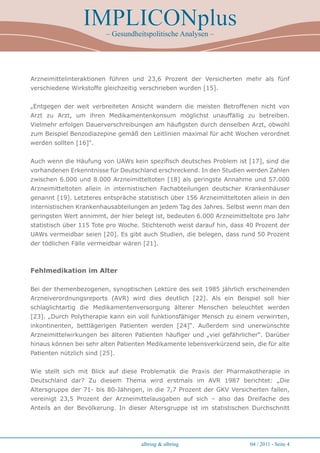 IMPLICONplus
                          – Gesundheitspolitische Analysen –




Arzneimittelinteraktionen führen und 23,6 Prozent der Versicherten mehr als fünf
verschiedene Wirkstoffe gleichzeitig verschrieben wurden [15].


„Entgegen der weit verbreiteten Ansicht wandern die meisten Betroffenen nicht von
Arzt zu Arzt, um ihren Medikamentenkonsum möglichst unauffällig zu betreiben.
Vielmehr erfolgen Dauerverschreibungen am häufigsten durch denselben Arzt, obwohl
zum Beispiel Benzodiazepine gemäß den Leitlinien maximal für acht Wochen verordnet
werden sollten [16]“.


Auch wenn die Häufung von UAWs kein spezifisch deutsches Problem ist [17], sind die
vorhandenen Erkenntnisse für Deutschland erschreckend. In den Studien werden Zahlen
zwischen 6.000 und 8.000 Arzneimitteltoten [18] als geringste Annahme und 57.000
Arzneimitteltoten allein in internistischen Fachabteilungen deutscher Krankenhäuser
genannt [19]. Letzteres entspräche statistisch über 156 Arzneimitteltoten allein in den
internistischen Krankenhausabteilungen an jedem Tag des Jahres. Selbst wenn man den
geringsten Wert annimmt, der hier belegt ist, bedeuten 6.000 Arzneimitteltote pro Jahr
statistisch über 115 Tote pro Woche. Stichtenoth weist darauf hin, dass 40 Prozent der
UAWs vermeidbar seien [20]. Es gibt auch Studien, die belegen, dass rund 50 Prozent
der tödlichen Fälle vermeidbar wären [21].



Fehlmedikation im Alter

Bei der themenbezogenen, synoptischen Lektüre des seit 1985 jährlich erscheinenden
Arzneiverordnungsreports (AVR) wird dies deutlich [22]. Als ein Beispiel soll hier
schlaglichtartig die Medikamentenversorgung älterer Menschen beleuchtet werden
[23]. „Durch Polytherapie kann ein voll funktionsfähiger Mensch zu einem verwirrten,
inkontinenten, bettlägerigen Patienten werden [24]“. Außerdem sind unerwünschte
Arzneimittelwirkungen bei älteren Patienten häufiger und „viel gefährlicher“. Darüber
hinaus können bei sehr alten Patienten Medikamente lebensverkürzend sein, die für alte
Patienten nützlich sind [25].


Wie stellt sich mit Blick auf diese Problematik die Praxis der Pharmakotherapie in
Deutschland dar? Zu diesem Thema wird erstmals im AVR 1987 berichtet: „Die
Altersgruppe der 71- bis 80-Jährigen, in die 7,7 Prozent der GKV Versicherten fallen,
vereinigt 23,5 Prozent der Arzneimittelausgaben auf sich – also das Dreifache des
Anteils an der Bevölkerung. In dieser Altersgruppe ist im statistischen Durchschnitt




                                     albring  albring                   04 / 2011 - Seite 4
 
