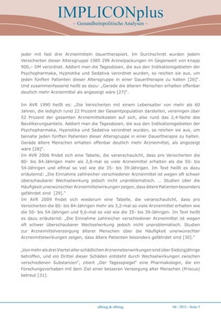 IMPLICONplus
                          – Gesundheitspolitische Analysen –




jeder mit fast drei Arzneimitteln dauertherapiert. Im Durchschnitt wurden jedem
Versicherten dieser Altersgruppe 1985 299 Arzneipackungen im Gegenwert von knapp
900,– DM verordnet. Addiert man die Tagesdosen, die aus den Indikationsgebieten der
Psychopharmaka, Hypnotika und Sedativa verordnet wurden, so reichen sie aus, um
jeden fünften Patienten dieser Altersgruppe in einer Dauertherapie zu halten [26]“.
Und zusammenfassend heißt es dazu: „Gerade die älteren Menschen erhalten offenbar
deutlich mehr Arzneimittel als angezeigt wäre [27]“.


Im AVR 1990 heißt es: „Die Versicherten mit einem Lebensalter von mehr als 60
Jahren, die lediglich rund 22 Prozent der Gesamtpopulation darstellen, vereinigen über
52 Prozent der gesamten Arzneimittelkosten auf sich, also rund das 2,4-fache des
Bevölkerungsanteils. Addiert man die Tagesdosen, die aus den Indikationsgebieten der
Psychopharmaka, Hypnotika und Sedativa verordnet wurden, so reichen sie aus, um
beinahe jeden fünften Patienten dieser Altersgruppe in einer Dauertherapie zu halten.
Gerade ältere Menschen erhalten offenbar deutlich mehr Arzneimittel, als angezeigt
wäre [28]“.
Im AVR 2006 findet sich eine Tabelle, die veranschaulicht, dass pro Versicherten die
80- bis 84-Jährigen mehr als 2,8-mal so viele Arzneimittel erhalten als die 50- bis
54-Jährigen und elfmal so viel wie die 35- bis 39-Jährigen. Im Text heißt es dazu
erläuternd: „Die Einnahme zahlreicher verschiedener Arzneimittel ist wegen oft schwer
überschaubarer Wechselwirkung jedoch nicht unproblematisch. … Studien über die
Häufigkeit unerwünschter Arzneimittelwirkungen zeigen, dass ältere Patienten besonders
gefährdet sind [29].“
Im AVR 2009 findet sich wiederum eine Tabelle, die veranschaulicht, dass pro
Versicherten die 80- bis 84-Jährigen mehr als 3,2-mal so viele Arzneimittel erhalten wie
die 50- bis 54-Jährigen und 9,6-mal so viel wie die 35- bis 39-Jährigen. Im Text heißt
es dazu erläuternd: „Die Einnahme zahlreicher verschiedener Arzneimittel ist wegen
oft schwer überschaubarer Wechselwirkung jedoch nicht unproblematisch. Studien
zur Arzneimittelversorgung älterer Menschen über die Häufigkeit unerwünschter
Arzneimittelwirkungen zeigen, dass ältere Patienten besonders gefährdet sind [30].“


„Von mehr als drei Viertel aller schädlichen Arzneinebenwirkungen sind über Siebzigjährige
betroffen, und ein Drittel dieser Schäden entsteht durch Wechselwirkungen zwischen
verschiedenen Substanzen“, zitiert „Der Tagesspiegel“ eine Pharmakologin, die ein
Forschungsvorhaben mit dem Ziel einer besseren Versorgung alter Menschen (Priscus)
betreut [31].




                                      albring  albring                     04 / 2011 - Seite 
 