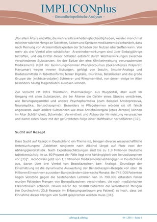 IMPLICONplus
                          – Gesundheitspolitische Analysen –




„Vor allem Ältere und Alte, die mehrere Krankheiten gleichzeitig haben, werden manchmal
mit einer solchen Menge an Tabletten, Salben und Spritzen medikamentös behandelt, dass
nach Meinung von Arzneimittelexperten der Schaden den Nutzen übertreffen kann. Von
mehr als drei Viertel aller schädlichen Arzneinebenwirkungen sind über Siebzigjährige
betroffen, und ein Drittel dieser Schäden entsteht durch Wechselwirkungen zwischen
verschiedenen Substanzen. An der Spitze der eine Klinikeinweisung verursachenden
Medikamente steht der Gerinnungshemmer Phenprocoumon (bekanntestes Präparat:
Marcumar) wegen innerer Blutungen, gefolgt von Insulin, Insulin-Analoga und
Diabetesmitteln in Tablettenform; ferner Digitalis, Diuretika, Betablocker und die große
Gruppe der (nichtsteroidalen) Schmerz- und Rheumamittel, von denen einige im Alter
besonders häufig Magenbluten auslösen können.


Zur Vorsicht rät Petra Thürmann, Pharmakologin aus Wuppertal, aber auch im
Umgang mit allen Substanzen, die bei Älteren die Gefahr eines Sturzes verstärken,
wie Beruhigungsmittel und andere Psychopharmaka (zum Beispiel Antidepressiva,
Neuroleptika, Benzodiazepine). Besonders in Pflegeheimen würden sie oft falsch
angewandt. Auch andere Substanzen wie etwa Anticholinergica (etwa Atropin) können
im Alter Schläfrigkeit, Schwindel, Verwirrtheit und Abbau der Hirnleistung verursachen
und damit einen Sturz mit der gefürchteten Folge einer Hüftfraktur herbeiführen [32].



Sucht auf Rezept

Dass Sucht auf Rezept in Deutschland ein Thema ist, belegen diverse wissenschaftliche
Untersuchungen: „Tabletten rangieren nach Alkohol längst auf Platz zwei der
Abhängigkeitstatistik. Nach Expertenschätzungen sind bis zu 1,9 Millionen Deutsche
tablettensüchtig, in ca. 80 Prozent der Fälle liegt eine Abhängigkeit von Benzodiazepinen
vor [33]“. Jacobowski geht von 1,5 Millionen Medikamentenabhängigen in Deutschland
aus, davon über drei Viertel von Bezodiazepinen bzw. Analoga. Grundlage der
Einschätzung ist die dynamische Auswertung der Benzodiazepin-Rezepte von über 16
Millionen Einwohnern aus sieben Bundesländern über sechs Monate: Bei 748.000 Patienten
liegen Verstöße gegen die bestehenden Leitlinien vor. In 790.000 erfassten Fällen
wurden Patienten Mengen von Benzodiazepinen verschrieben, die nach medizinischen
Erkenntnissen schaden. Davon waren bei 50.000 Patienten die verordneten Mengen
(im Durchschnitt 23,6 Rezepte im Erfassungszeitraum pro Patient) so hoch, dass bei
Einnahme dieser Mengen von Sucht gesprochen werden muss [34].




                                      albring  albring                    04 / 2011 - Seite 
 
