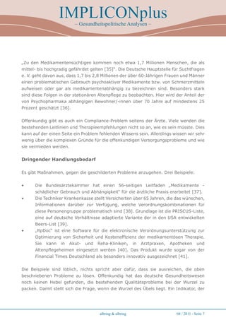 IMPLICONplus
                           – Gesundheitspolitische Analysen –




„Zu den Medikamentensüchtigen kommen noch etwa 1,7 Millionen Menschen, die als
mittel- bis hochgradig gefährdet gelten [35]“. Die Deutsche Hauptstelle für Suchtfragen
e. V. geht davon aus, dass 1,7 bis 2,8 Millionen der über 60-Jährigen Frauen und Männer
einen problematischen Gebrauch psychoaktiver Medikamente bzw. von Schmerzmitteln
aufweisen oder gar als medikamentenabhängig zu bezeichnen sind. Besonders stark
sind diese Folgen in der stationären Altenpflege zu beobachten. Hier wird der Anteil der
von Psychopharmaka abhängigen Bewohner/-innen über 70 Jahre auf mindestens 25
Prozent geschätzt [36].


Offenkundig gibt es auch ein Compliance-Problem seitens der Ärzte. Viele wenden die
bestehenden Leitlinien und Therapieempfehlungen nicht so an, wie es sein müsste. Dies
kann auf der einen Seite ein Problem fehlenden Wissens sein. Allerdings wissen wir sehr
wenig über die komplexen Gründe für die offenkundigen Versorgungsprobleme und wie
sie vermieden werden.


Dringender Handlungsbedarf

Es gibt Maßnahmen, gegen die geschilderten Probleme anzugehen. Drei Beispiele:


•     Die Bundesärztekammer hat einen 56-seitigen Leitfaden „Medikamente -
      schädlicher Gebrauch und Abhängigkeit“ für die ärztliche Praxis erarbeitet [37].
•     Die Techniker Krankenkasse stellt Versicherten über 65 Jahren, die das wünschen,
      Informationen darüber zur Verfügung, welche Verordnungskombinationen für
      diese Personengruppe problematisch sind [38]. Grundlage ist die PRISCUS-Liste,
      eine auf deutsche Verhältnisse adaptierte Variante der in den USA entwickelten
      Beers-List [39].
•     „RpDoc“ ist eine Software für die elektronische Verordnungsunterstützung zur
      Optimierung von Sicherheit und Kosteneffizienz der medikamentösen Therapie.
      Sie   kann   in    Akut-   und   Reha-Kliniken,       in   Arztpraxen,   Apotheken      und
      Altenpflegeheimen eingesetzt werden [40]. Das Produkt wurde sogar von der
      Financial Times Deutschland als besonders innovativ ausgezeichnet [41].


Die Beispiele sind löblich, nichts spricht aber dafür, dass sie ausreichen, die oben
beschriebenen Probleme zu lösen. Offenkundig hat das deutsche Gesundheitswesen
noch keinen Hebel gefunden, die bestehenden Qualitätsprobleme bei der Wurzel zu
packen. Damit stellt sich die Frage, worin die Wurzel des Übels liegt. Ein Indikator, der




                                        albring  albring                        04 / 2011 - Seite 
 