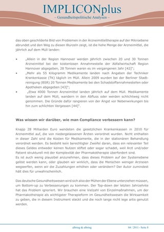 IMPLICONplus
                         – Gesundheitspolitische Analysen –




das oben geschilderte Bild von Problemen in der Arzneimitteltherapie auf der Mikroebene
abrundet und den Weg zu diesen Wurzeln zeigt, ist die hohe Menge der Arzneimittel, die
jährlich auf dem Müll landen:


•     „Allein in der Region Hannover werden jährlich zwischen 20 und 30 Tonnen
      Arzneimittel bei der kostenlosen Annahmestelle der Abfallwirtschaft Region
      Hannover abgegeben, 28 Tonnen waren es im vergangenen Jahr [42]“;
•     „Mehr als 55 Kilogramm Medikamente landen nach Angaben der Techniker
      Krankenkasse (TK) täglich im Müll. Allein 2009 wurden bei der Berliner Stadt-
      reinigung (BSR) 20 Tonnen Medikamente bei den Schadstoffannahmestellen oder
      Apotheken abgegeben [43]“;
•      „Etwa 4000 Tonnen Arzneimittel landen jährlich auf dem Müll. Medikamente
      landen auf dem Müll, wandern in den Abfluss oder werden schlichtweg nicht
      genommen. Die Gründe dafür rangieren von der Angst vor Nebenwirkungen bis
      hin zum schlichten Vergessen [44]“.



Was wissen wir darüber, wie man Compliance verbessern kann?

Knapp 28 Milliarden Euro wendeten die gesetzlichen Krankenkassen in 2010 für
Arzneimittel auf, die von niedergelassenen Ärzten verordnet wurden. Nicht enthalten
in dieser Zahl sind die Kosten für Medikamente, die in der stationären Behandlung
verordnet werden. Es besteht kein berechtigter Zweifel daran, dass ein relevanter Teil
dieses Geldes entweder keinen Nutzen stiftet oder sogar schadet, weil Arzt und/oder
Patient strukturell mit der Komplexität der Pharmakotherapie überfordert sind.
Es ist auch wenig plausibel anzunehmen, dass dieses Problem auf der Systemebene
gelöst werden kann, oder glauben wir wirklich, dass die Menschen weniger Arzneien
wegwerfen, wenn wir die Zuzahlungen erhöhen oder verändern? Der Autor zumindest
hält dies für unwahrscheinlich.


Das deutsche Gesundheitswesen wird sich also der Mühen der Ebene unterziehen müssen,
um Bottom-up zu Verbesserungen zu kommen. Der Top-down der letzten Jahrzehnte
hat das Problem ignoriert. Wir brauchen eine Vielzahl von Einzelmaßnahmen, um der
Pharmakotherapie als wichtigster Therapieform im Gesundheitswesen die Wirksamkeit
zu geben, die in diesem Instrument steckt und die noch lange nicht lege artis genutzt
werden.




                                     albring  albring                   04 / 2011 - Seite 
 