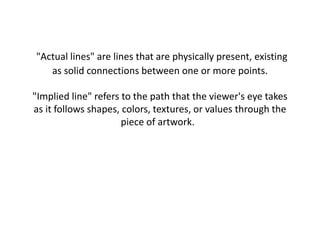 "Actual lines" are lines that are physically present, existing
as solid connections between one or more points.
"Implied line" refers to the path that the viewer's eye takes
as it follows shapes, colors, textures, or values through the
piece of artwork.
 