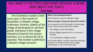 ASK: WHAT IS THE TOPIC AND WHAT MESSAGE IS BEING
SENT ABOUT THE TOPIC?
Example
The Christmas market is held
every year in the month of
December in Mayfair village.
Craftsmen, farmers, bakers of the
village all participate to sell their
goods. Everyone in the village
attends to shop for the season
and thus, it is a chance for all to
socialise. The market is definitely
a Mayfair village occasion.
What is the paragraph about?
The Christmas market in Mayfair village.
What message is being sent about the market?
Let us examine all of the details in the passage
to see what we learn about the market:
- The villagers sell at the market
- All the villagers attend and it is a chance to
socialise
- -It is considered a village occasion
From these details, we learn that the Christmas
market is an event that the entire village
participates in. This is the main idea.
 