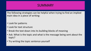 SUMMARY
The following strategies can be helpful when trying to find an implied
main idea in a piece of writing:
• Look for patterns
• Look for text structure
• Break the text down into its building blocks of meaning
• Ask: What is the topic and what is the message being sent about the
topic?
• Try writing the topic sentence yourself
 