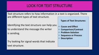 LOOK FOR TEXT STRUCTURE
Text structure refers to how information in a text is organized. There
are different types of text structure.
Identifying the text structure can help you
to understand the message the writer
is sending.
Try looking for signal words that indicate
text structure.
Types of Text Structures:
• Cause and Effect
• Comparison/Contrast
• Problem-Solution
• Sequence or Process
• Description
 