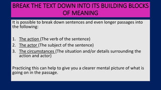 BREAK THE TEXT DOWN INTO ITS BUILDING BLOCKS
OF MEANING
It is possible to break down sentences and even longer passages into
the following:
1. The action (The verb of the sentence)
2. The actor (The subject of the sentence)
3. The circumstances (The situation and/or details surrounding the
action and actor)
Practicing this can help to give you a clearer mental picture of what is
going on in the passage.
 