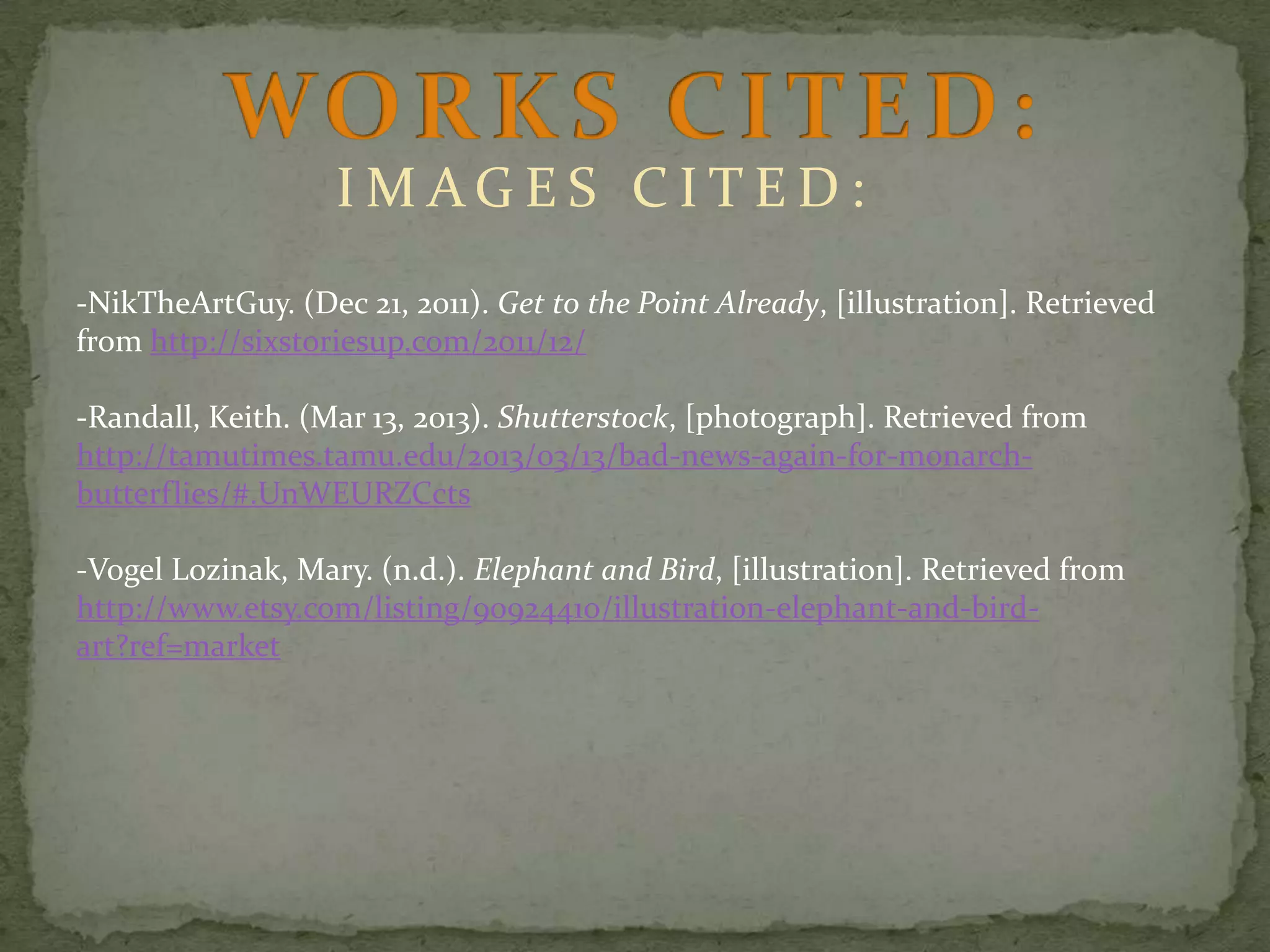 IMAGES CITED:
-NikTheArtGuy. (Dec 21, 2011). Get to the Point Already, [illustration]. Retrieved
from http://sixstoriesup.com/2011/12/
-Randall, Keith. (Mar 13, 2013). Shutterstock, [photograph]. Retrieved from
http://tamutimes.tamu.edu/2013/03/13/bad-news-again-for-monarchbutterflies/#.UnWEURZCcts

-Vogel Lozinak, Mary. (n.d.). Elephant and Bird, [illustration]. Retrieved from
http://www.etsy.com/listing/90924410/illustration-elephant-and-birdart?ref=market

 