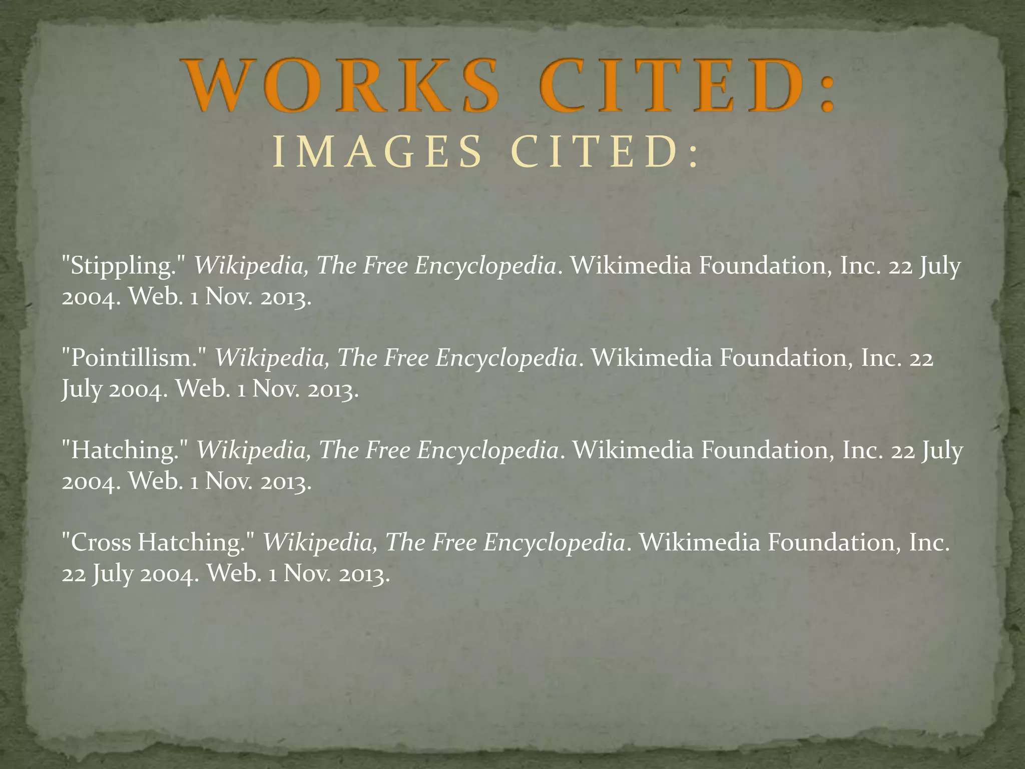 IMAGES CITED:
"Stippling." Wikipedia, The Free Encyclopedia. Wikimedia Foundation, Inc. 22 July
2004. Web. 1 Nov. 2013.
"Pointillism." Wikipedia, The Free Encyclopedia. Wikimedia Foundation, Inc. 22
July 2004. Web. 1 Nov. 2013.

"Hatching." Wikipedia, The Free Encyclopedia. Wikimedia Foundation, Inc. 22 July
2004. Web. 1 Nov. 2013.
"Cross Hatching." Wikipedia, The Free Encyclopedia. Wikimedia Foundation, Inc.
22 July 2004. Web. 1 Nov. 2013.

 