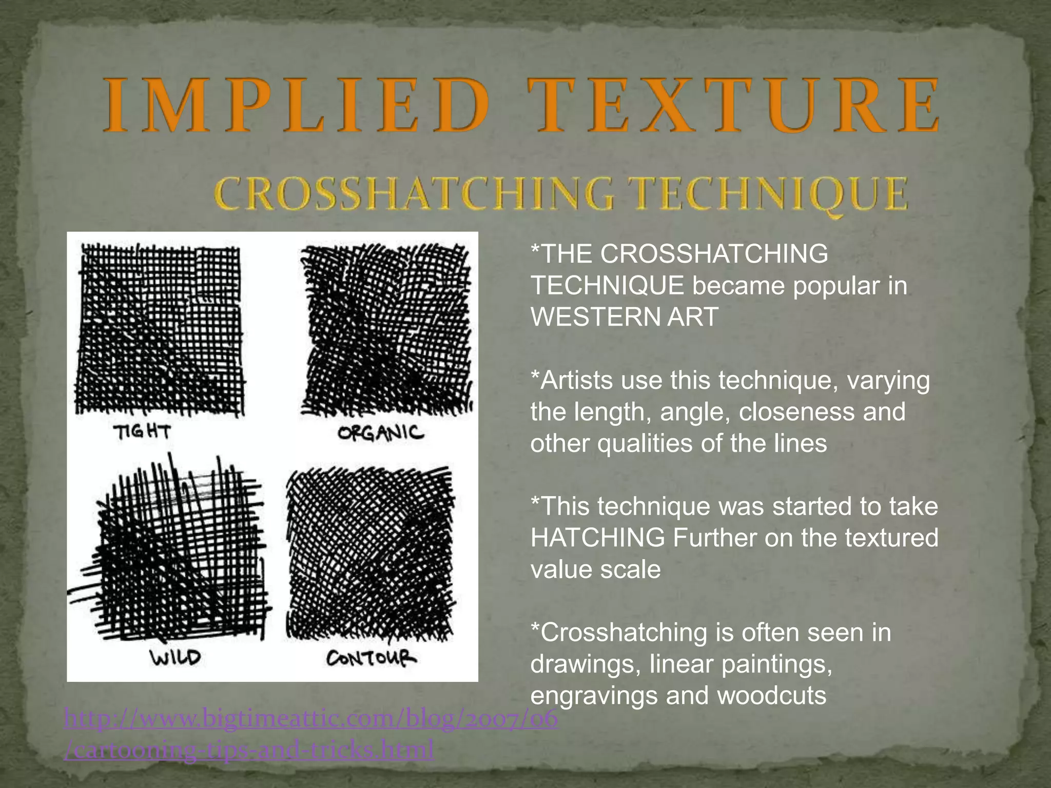 *THE CROSSHATCHING
TECHNIQUE became popular in
WESTERN ART
*Artists use this technique, varying
the length, angle, closeness and
other qualities of the lines
*This technique was started to take
HATCHING Further on the textured
value scale

*Crosshatching is often seen in
drawings, linear paintings,
engravings and woodcuts
http://www.bigtimeattic.com/blog/2007/06
/cartooning-tips-and-tricks.html

 