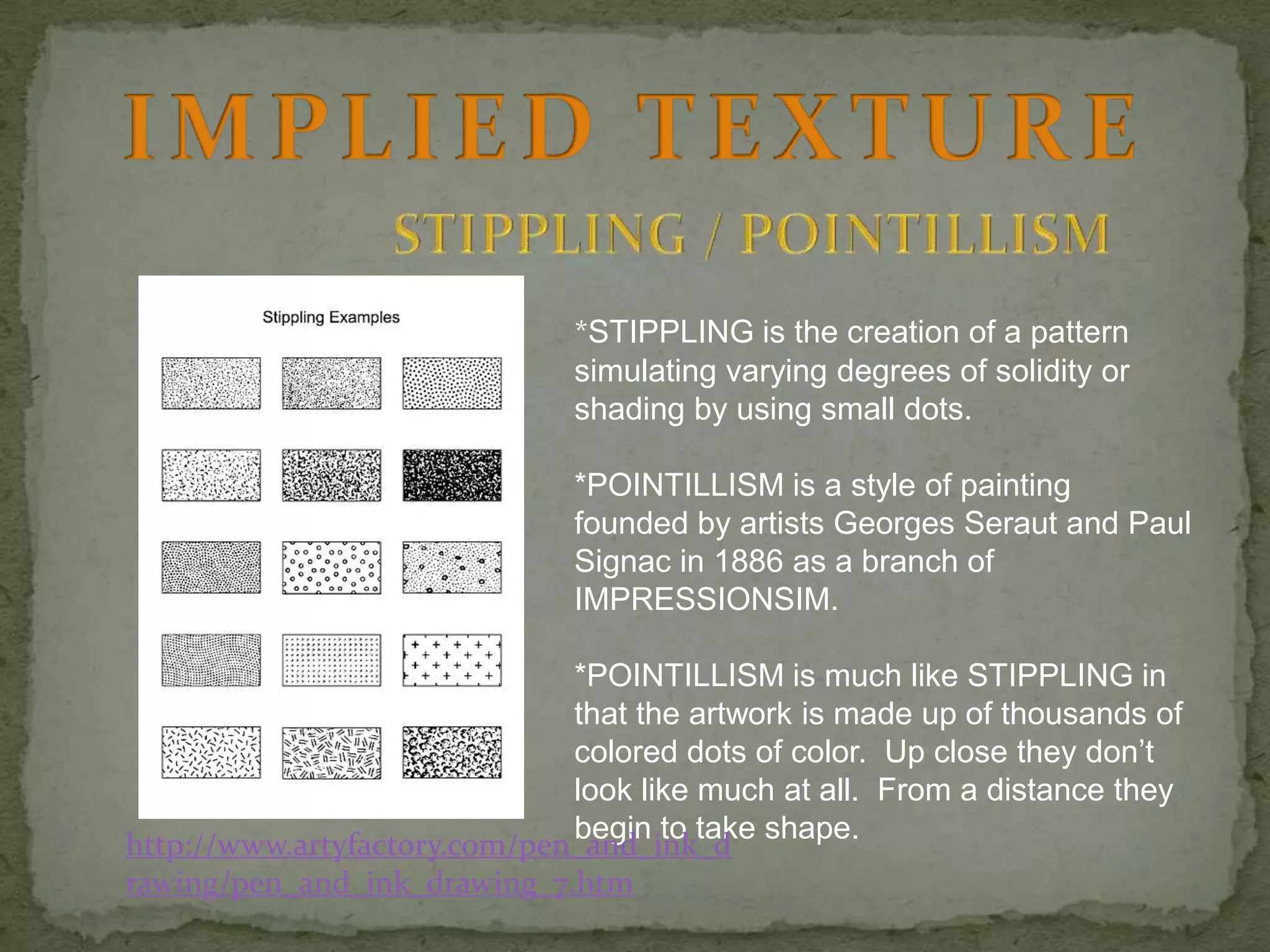*STIPPLING is the creation of a pattern
simulating varying degrees of solidity or
shading by using small dots.
*POINTILLISM is a style of painting
founded by artists Georges Seraut and Paul
Signac in 1886 as a branch of
IMPRESSIONSIM.
*POINTILLISM is much like STIPPLING in
that the artwork is made up of thousands of
colored dots of color. Up close they don’t
look like much at all. From a distance they
begin to take shape.
http://www.artyfactory.com/pen_and_ink_d
rawing/pen_and_ink_drawing_7.htm

 