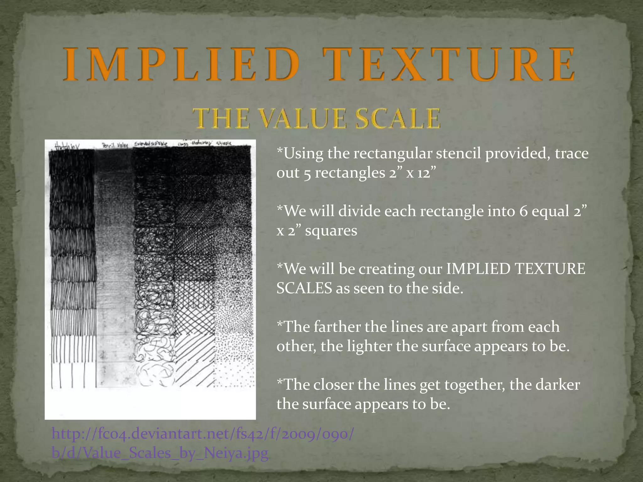 *Using the rectangular stencil provided, trace
out 5 rectangles 2” x 12”
*We will divide each rectangle into 6 equal 2”
x 2” squares
*We will be creating our IMPLIED TEXTURE
SCALES as seen to the side.
*The farther the lines are apart from each
other, the lighter the surface appears to be.
*The closer the lines get together, the darker
the surface appears to be.
http://fc04.deviantart.net/fs42/f/2009/090/
b/d/Value_Scales_by_Neiya.jpg

 
