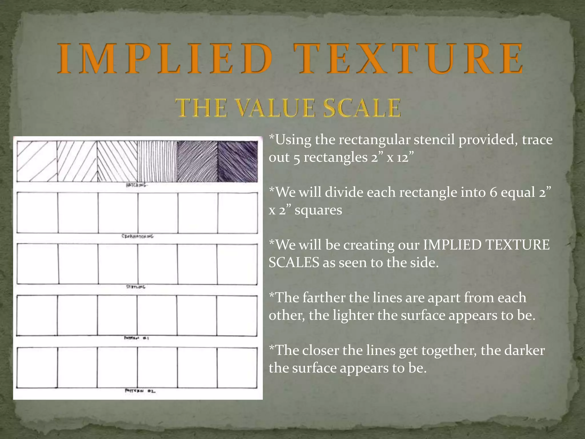 *Using the rectangular stencil provided, trace
out 5 rectangles 2” x 12”
*We will divide each rectangle into 6 equal 2”
x 2” squares
*We will be creating our IMPLIED TEXTURE
SCALES as seen to the side.
*The farther the lines are apart from each
other, the lighter the surface appears to be.
*The closer the lines get together, the darker
the surface appears to be.

 
