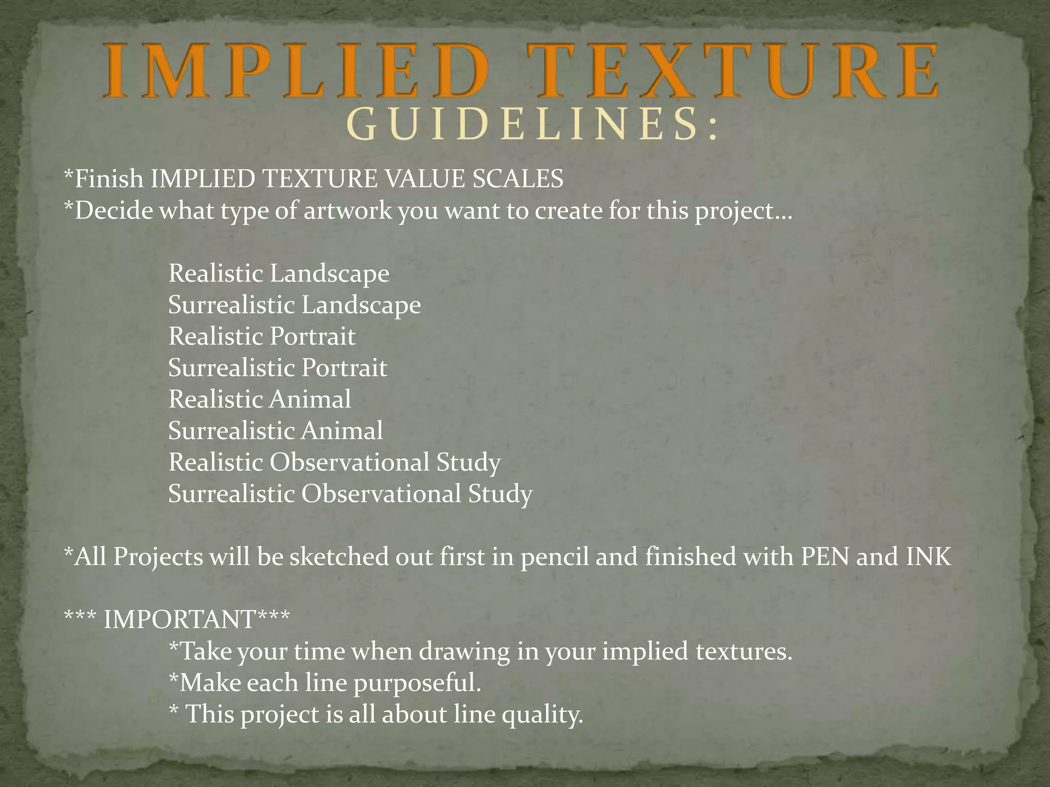 GUIDELINES:
*Finish IMPLIED TEXTURE VALUE SCALES
*Decide what type of artwork you want to create for this project…

Realistic Landscape
Surrealistic Landscape
Realistic Portrait
Surrealistic Portrait
Realistic Animal
Surrealistic Animal
Realistic Observational Study
Surrealistic Observational Study
*All Projects will be sketched out first in pencil and finished with PEN and INK

*** IMPORTANT***
*Take your time when drawing in your implied textures.
*Make each line purposeful.
* This project is all about line quality.

 