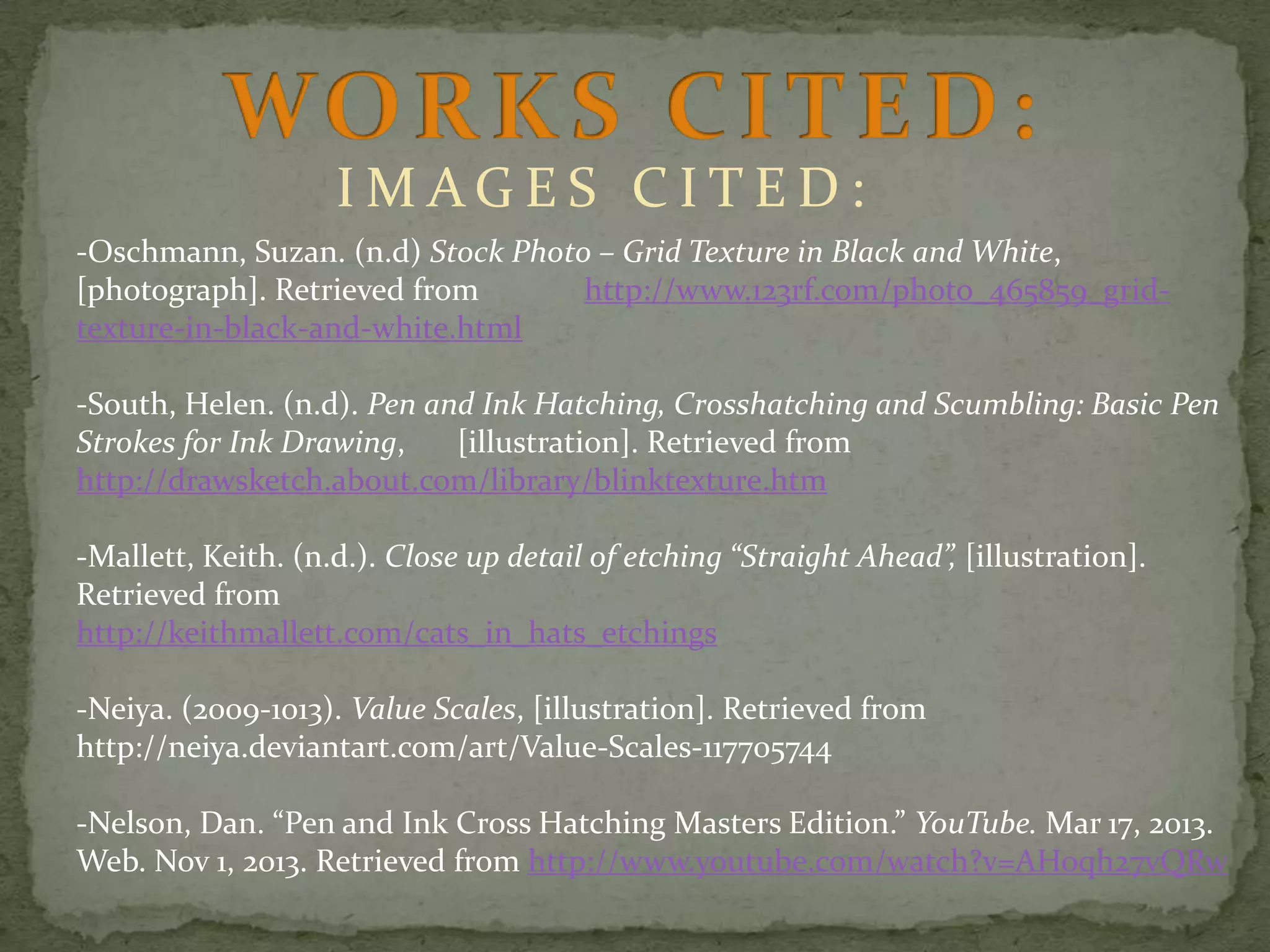 IMAGES CITED:
-Oschmann, Suzan. (n.d) Stock Photo – Grid Texture in Black and White,
[photograph]. Retrieved from
http://www.123rf.com/photo_465859_gridtexture-in-black-and-white.html
-South, Helen. (n.d). Pen and Ink Hatching, Crosshatching and Scumbling: Basic Pen
Strokes for Ink Drawing,
[illustration]. Retrieved from
http://drawsketch.about.com/library/blinktexture.htm
-Mallett, Keith. (n.d.). Close up detail of etching “Straight Ahead”, [illustration].
Retrieved from
http://keithmallett.com/cats_in_hats_etchings
-Neiya. (2009-1013). Value Scales, [illustration]. Retrieved from
http://neiya.deviantart.com/art/Value-Scales-117705744
-Nelson, Dan. “Pen and Ink Cross Hatching Masters Edition.” YouTube. Mar 17, 2013.
Web. Nov 1, 2013. Retrieved from http://www.youtube.com/watch?v=AHoqh27vQRw

 