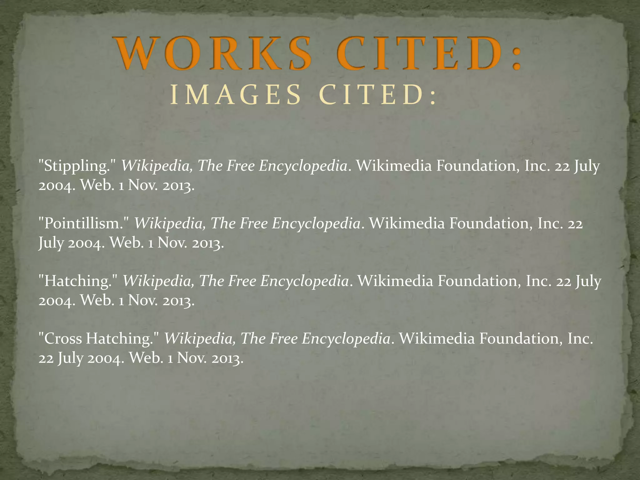 IMAGES CITED:
"Stippling." Wikipedia, The Free Encyclopedia. Wikimedia Foundation, Inc. 22 July
2004. Web. 1 Nov. 2013.
"Pointillism." Wikipedia, The Free Encyclopedia. Wikimedia Foundation, Inc. 22
July 2004. Web. 1 Nov. 2013.

"Hatching." Wikipedia, The Free Encyclopedia. Wikimedia Foundation, Inc. 22 July
2004. Web. 1 Nov. 2013.
"Cross Hatching." Wikipedia, The Free Encyclopedia. Wikimedia Foundation, Inc.
22 July 2004. Web. 1 Nov. 2013.

 