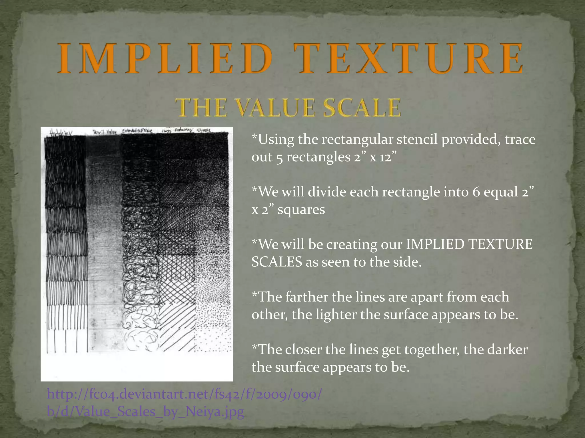 *Using the rectangular stencil provided, trace
out 5 rectangles 2” x 12”
*We will divide each rectangle into 6 equal 2”
x 2” squares
*We will be creating our IMPLIED TEXTURE
SCALES as seen to the side.
*The farther the lines are apart from each
other, the lighter the surface appears to be.
*The closer the lines get together, the darker
the surface appears to be.
http://fc04.deviantart.net/fs42/f/2009/090/
b/d/Value_Scales_by_Neiya.jpg

 