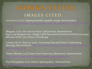 IMAGES CITED:
-Art Factory. (n.d.). Stippling Examples, [graphic image]. Retrieved from
http://www.artyfactory.com/pen_and_ink_drawing/pen_and_ink_drawing
_7.htm
-Blogspot. (n.d.). Pen and Ink Texture, [illustration]. Retrieved from
http://4.bp.blogspot.com/_6R396cV4IYE/SjacxcfuwJI/AAAAAAAAAPQ/wncrwe34d
3M/s1600-h/Pen_Ink_Texture_Thumbs.jpg
-Cannon, Kevin. (June 29, 2007). Cartooning Tips and Tricks: Crosshatching,
[drawing]. Retrieved from http://www.bigtimeattic.com/blog/2007/06/cartooningtips-and-tricks.html
-Durer, Albrecht. (n.d) Classic Durer Engraving, [illustration]. Retrieved from
http://www-cs.engr.ccny.cuny.edu/~wolberg/projects/engraving/
-Frey Photography. (n.d.) Texture, [photography]. Retrieved from
http://blogs.egusd.net/azevedo/2013/09/28/elements-of-art/

 