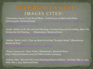 IMAGES CITED:
-Oschmann, Suzan. (n.d) Stock Photo – Grid Texture in Black and White,
[photograph]. Retrieved from
http://www.123rf.com/photo_465859_gridtexture-in-black-and-white.html
-South, Helen. (n.d). Pen and Ink Hatching, Crosshatching and Scumbling: Basic Pen
Strokes for Ink Drawing,
[illustration]. Retrieved from
http://drawsketch.about.com/library/blinktexture.htm
-Mallett, Keith. (n.d.). Close up detail of etching “Straight Ahead”, [illustration].
Retrieved from
http://keithmallett.com/cats_in_hats_etchings
-Neiya. (2009-1013). Value Scales, [illustration]. Retrieved from
http://neiya.deviantart.com/art/Value-Scales-117705744
-Nelson, Dan. “Pen and Ink Cross Hatching Masters Edition.” YouTube. Mar 17, 2013.
Web. Nov 1, 2013. Retrieved from http://www.youtube.com/watch?v=AHoqh27vQRw

 