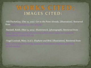 IMAGES CITED:
-NikTheArtGuy. (Dec 21, 2011). Get to the Point Already, [illustration]. Retrieved
from http://sixstoriesup.com/2011/12/
-Randall, Keith. (Mar 13, 2013). Shutterstock, [photograph]. Retrieved from
http://tamutimes.tamu.edu/2013/03/13/bad-news-again-for-monarchbutterflies/#.UnWEURZCcts

-Vogel Lozinak, Mary. (n.d.). Elephant and Bird, [illustration]. Retrieved from
http://www.etsy.com/listing/90924410/illustration-elephant-and-birdart?ref=market

 