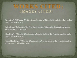 IMAGES CITED:
"Stippling." Wikipedia, The Free Encyclopedia. Wikimedia Foundation, Inc. 22 July
2004. Web. 1 Nov. 2013.
"Pointillism." Wikipedia, The Free Encyclopedia. Wikimedia Foundation, Inc. 22
July 2004. Web. 1 Nov. 2013.

"Hatching." Wikipedia, The Free Encyclopedia. Wikimedia Foundation, Inc. 22 July
2004. Web. 1 Nov. 2013.
"Cross Hatching." Wikipedia, The Free Encyclopedia. Wikimedia Foundation, Inc.
22 July 2004. Web. 1 Nov. 2013.

 