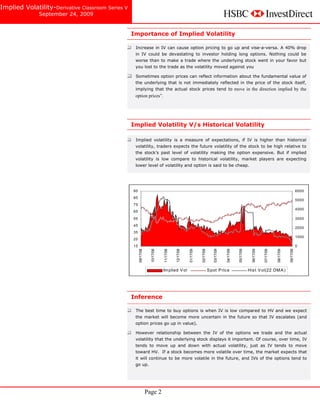 Implied Volatility-Derivative Classroom Series V
                   September 24, 2009


     Derivative Classroom -Series V
                                                   Importance of Implied Volatility

                                                    Increase in IV can cause option pricing to go up and vise-a-versa. A 40% drop
                                                    in IV could be devastating to investor holding long options. Nothing could be
                                                    worse than to make a trade where the underlying stock went in your favor but
                                                    you lost to the trade as the volatility moved against you
      Implied Volatility                            Sometimes option prices can reflect information about the fundamental value of
                                                    the underlying that is not immediately reflected in the price of the stock itself,
                                                    implying that the actual stock prices tend to move in the direction implied by the
      ssss                                          option prices”.




                                                   Implied Volatility V/s Historical Volatility

                                                    Implied volatility is a measure of expectations, if IV is higher than historical
                                                    volatility, traders expects the future volatility of the stock to be high relative to
                                                    the stock’s past level of volatility making the option expensive. But if implied
                                                    volatility is low compare to historical volatility, market players are expecting
                                                    lower level of volatility and option is said to be cheap.




                                                   95                                                                                                                                                          6000
                                                   85
                                                                                                                                                                                                               5000
                                                   75
                                                                                                                                                                                                               4000
                                                   65

                                                   55                                                                                                                                                          3000
                                                   45
                                                                                                                                                                                                               2000
                                                   35
                                                                                                                                                                                                               1000
                                                   25
                                                   15                                                                                                                                                          0
                                                        09/17/08


                                                                     10/17/08


                                                                                11/17/08


                                                                                           12/17/08


                                                                                                      01/17/09


                                                                                                                 02/17/09


                                                                                                                                03/17/09


                                                                                                                                           04/17/09


                                                                                                                                                      05/17/09


                                                                                                                                                                   06/17/09


                                                                                                                                                                              07/17/09


                                                                                                                                                                                         08/17/09


                                                                                                                                                                                                    09/17/09
                                                                                Im plied V ol                               S pot P ric e                        His t V ol(22 DM A )




                                                   Inference

                                                    The best time to buy options is when IV is low compared to HV and we expect
                                                    the market will become more uncertain in the future so that IV escalates (and
                                                    option prices go up in value).

                                                    However relationship between the IV of the options we trade and the actual
                                                    volatility that the underlying stock displays it important. Of course, over time, IV
                                                    tends to move up and down with actual volatility, just as IV tends to move
                                                    toward HV. If a stock becomes more volatile over time, the market expects that
                                                    it will continue to be more volatile in the future, and IVs of the options tend to
                                                    go up.




                                                                   Page 2
 