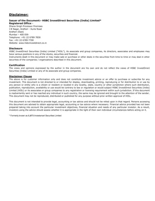 Disclaimer:
Issuer of the Document:- HSBC InvestDirect Securities (India) Limited*
Registered Office:-
Dhana Singh Processor Premises
J B Nagar, Andheri - Kurla Road
Andheri (East)
Mumbai – 400 059
Telephone: +91 22 6789 7830
Fax: +91 22 6789 7700
Website: www.hsbcinvestdirect.co.in

Disclosure
HSBC InvestDirect Securities (India) Limited (“HISL”), its associate and group companies, its directors, associates and employees may
have various positions in any of the stocks, securities and financial.
Instruments dealt in this document or may make sale or purchase or other deals in the securities from time to time or may deal in other
securities of the companies / organizations described in this document.

Certification
The views and opinions expressed by the author in the document are his own and do not reflect the views of HSBC InvestDirect
Securities (India) Limited or any of its associate and group companies.

Disclaimer Clause
The above is for customer information only and does not constitute investment advice or an offer to purchase or subscribe for any
investment. This document is not directed to or intended for display, downloading, printing, reproducing or for distribution to or use by
any person or entity who is a citizen or resident or located in any locality, state, country or other jurisdiction where such distribution,
publication, reproduction, availability or use would be contrary to law or regulation or would subject HSBC InvestDirect Securities (India)
Limited (HISL) or its associates or group companies to any registration or licensing requirement within such jurisdiction. If this document
is inadvertently sent or has reached any individual in such country, the same may be ignored and brought to the attention of the sender.
This document may not be reproduced, distributed or published for any purpose without prior written approval of HISL.

This document is not intended to provide legal, accounting or tax advice and should not be relied upon in that regard. Persons accessing
this document are advised to obtain appropriate legal, accounting or tax advice where necessary. Financial advice provided has not been
prepared taking into account the particular investment objectives, financial situation and needs of any particular investor. As a result,
investors using the advice should assess whether it is appropriate in the light of their own individual circumstances before acting on it.

* Formerly known as IL&FS Investsmart Securities Limited
 
