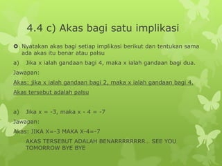 4.4 c) Akas bagi satu implikasi
 Nyatakan akas bagi setiap implikasi berikut dan tentukan sama
ada akas itu benar atau palsu
a) Jika x ialah gandaan bagi 4, maka x ialah gandaan bagi dua.
Jawapan:
Akas: jika x ialah gandaan bagi 2, maka x ialah gandaan bagi 4.
Akas tersebut adalah palsu
a) Jika x = -3, maka x - 4 = -7
Jawapan:
Akas: JIKA X=-3 MAKA X-4=-7
AKAS TERSEBUT ADALAH BENARRRRRRRR… SEE YOU
TOMORROW BYE BYE
 