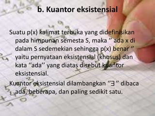 b. Kuantor eksistensial
Suatu p(x) kalimat terbuka yang didefinisikan
pada himpunan semesta S, maka ‘’ ada x di
dalam S sedemekian sehingga p(x) benar ‘’
yaitu pernyataan eksistensial (khusus) dan
kata ‘’ada’’ yang diatas disebut kuantor
eksistensial.
Kuantor eksistensial dilambangkan ‘’ ‘’ dibaca
ada, beberapa, dan paling sedikit satu.
 