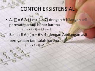 CONTOH EKSISTENSIAL
• A. ( n Є A ) ( n + 4 < 7) dengan A bilangan asli
pernyataan tadi benar karena
{ n I n + 4 < 7} = { 1,2 } Ø
• B.( n Є A ) ( n + 6 < 4) dengan A bilangan asli
pernyataan tadi salah karena
{ n I n + 6 < 4} = Ø
 
