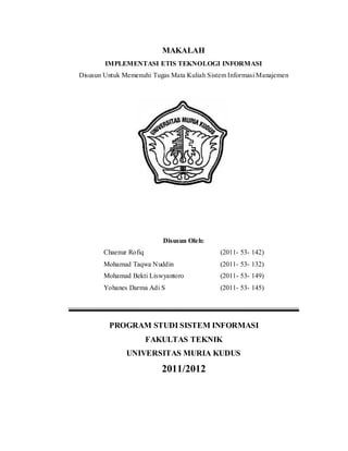 MAKALAH
        IMPLEMENTASI ETIS TEKNOLOGI INFORMASI
Disusun Untuk Memenuhi Tugas Mata Kuliah Sistem Informasi Manajemen




                          Disusun Oleh:
       Chaenur Rofiq                         (2011- 53- 142)
       Mohamad Taqwa Nuddin                  (2011- 53- 132)
       Mohamad Bekti Liswyantoro             (2011- 53- 149)
       Yohanes Darma Adi S                   (2011- 53- 145)




         PROGRAM STUDI SISTEM INFORMASI
                       FAKULTAS TEKNIK
               UNIVERSITAS MURIA KUDUS
                          2011/2012
 
