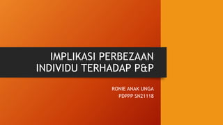 IMPLIKASI PERBEZAAN
INDIVIDU TERHADAP P&P
RONIE ANAK UNGA
PDPPP SN21118
 