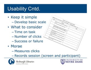 Usability Cntd.
• Keep it simple
  – Develop basic scale
• What to consider
  – Time on task
  – Number of clicks
  – Success or failure
• Morae
  – Measures clicks
  – Records session (
                    (screen and p      p   )
                                participant)
 