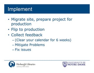 Implement
• Migrate site, prepare project for
  production
      d ti
• Flip to production
• Collect feedback
  – (Clear your calendar for 6 weeks)
  – Mitigate Problems
  – Fix issues
 