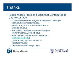 Thanks
• People Whose Ideas and Work that Contributed to
  this Presentation
  – Dan Brubaker-Horst, Project Applications Developer
    (dan.brubaker.horst@nd.edu)
  – Robert Fox Sr Systems Administrator
           Fox,
    (rfox2@nd.edu)
  – Tim Jones, Interface / Graphic Designer
    (Timothy.Jones.378@nd.edu)
    (Timothy Jones 378@nd edu)
  – Tom Lehman, Digital Access Librarian
    (tlehman@nd.edu)
  – A
    Aaron Bales, Systems Librarian
          B l    S t       Lib i
    (abales@nd.edu)
  – Andre Murniek’s Design Class
 