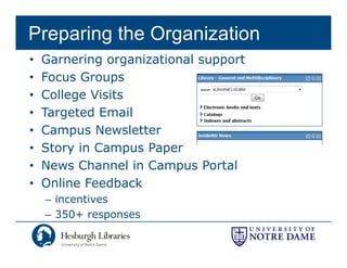 Preparing the Organization
•   Garnering organizational support
•   Focus Groupsp
•   College Visits
•   Targeted Email
       g
•   Campus Newsletter
•   Story in Campus Paper
•   News Channel in Campus Portal
•   Online Feedback
    – incentives
    – 350+ responses
               p
 