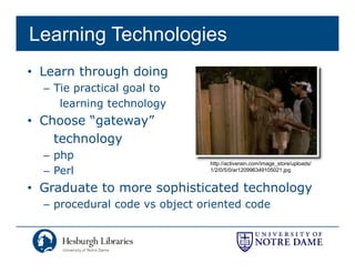 Learning Technologies
• Learn through doing
  – Ti practical goal t
    Tie     ti l    l to
     learning technology
• Choose “gateway”
          gateway
    technology
  – php
                                http://activerain.com/image_store/uploads/
  – Perl                        1/2/0/5/0/ar120996349105021.jpg


• Graduate to more sophisticated technology
  – procedural code vs object oriented code
 