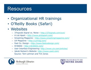 Resources
• Organizational HR trainings
• O’Reilly Books (Safari)
• Websites
  –   37signals Signal vs. Noise - http://37signals.com/svn/
  –   A List Apart - http://www.alistapart.com/
  –   Smashing Magazine - http://www.smashingmagazine.com/
  –   UX Magazine - http://uxmag.com/
  –   Fast Co. Design - http://www.fastcodesign.com/
  –   Dribbble - http://dribbble.com/
  –   User Interface Engineering: http://www uie com/articles/
                                   http://www.uie.com/articles/
  –   Jakob Nielsen's Website: http://www.useit.com/
      Source: Tom Lehman and Tim Jones
 