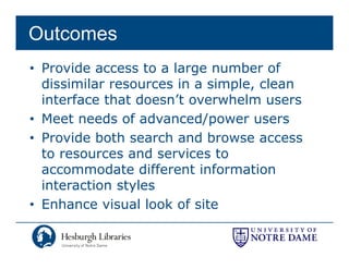 Outcomes
• Provide access to a large number of
  dissimilar resources in a simple clean
                            simple,
  interface that doesn’t overwhelm users
• Meet needs of advanced/power users
• Provide both search and browse access
  to resources and services to
  accommodate different information
  interaction styles
• Enhance visual look of site
 