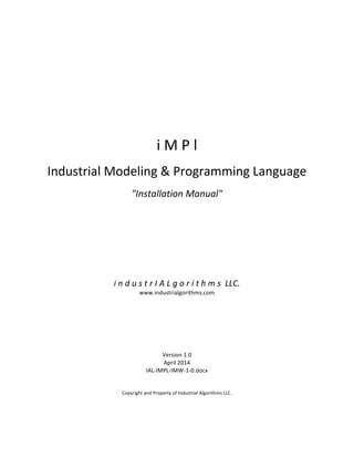  
	
  
	
  
	
  
	
  
	
  
	
  
	
  
	
  
	
  
	
  
	
  
i	
  M	
  P	
  l	
  
	
  
Industrial	
  Modeling	
  &	
  Programming	
  Language	
  
	
  
"Installation	
  Manual"	
  
	
  
	
  
	
  
	
  
	
  
	
  
	
  
	
  
	
  
	
  
i	
  n	
  d	
  u	
  s	
  t	
  r	
  I	
  A	
  L	
  g	
  o	
  r	
  i	
  t	
  h	
  m	
  s	
  	
  LLC.	
  
www.industrialgorithms.com	
  
	
  
	
  
	
  
	
  
	
  
	
  
	
  
Version	
  1.0	
  
April	
  2014	
  
IAL-­‐IMPL-­‐IMW-­‐1-­‐0.docx	
  
	
  
	
  
Copyright	
  and	
  Property	
  of	
  Industrial	
  Algorithms	
  LLC.	
   	
  
 