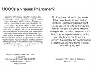MOOCs ein neues Phänomen?
Welcome to the college education revolution. Big
breakthroughs happen when what is suddenly possible
meets what is desperately necessary. The costs of
getting a college degree have been rising faster than
those of health care, so the need to provide low-cost,
quality higher education is more acute than ever. At the
same time, in a knowledge economy, getting a highereducation degree is more vital than ever. And thanks to
the spread of high-speed wireless technology, highspeed Internet, smartphones, Facebook, the cloud and
tablet computers, the world has gone from connected to
hyperconnected in just seven years. Finally, a generation
that has grown up on these technologies is increasingly
comfortable learning and interacting with professors
through online platforms.

Thomas Friedman, New York Times
15.05.2012
http://www.nytimes.com/2012/05/16/
opinion/friedman-come-therevolution.html

But if we look further into the future,
there could be no schools and no
teachers. Schoolwork may not exist.
Instead you will have to do homework,
for you will learn everything at home
using your home video computer. You'll
learn a wide range of subjects quickly
and at a time of day to suit you.
However, it's probably that someone like
a teacher will visit your home to check
that all is going well.

Neil Ardley (1981) World of Tomorrow:
Work and Play

 