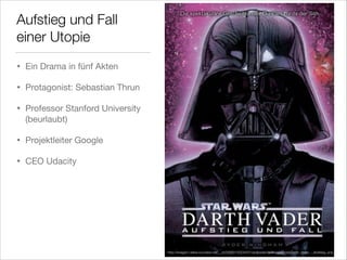 Aufstieg und Fall
einer Utopie
•

Ein Drama in fünf Akten


•

Protagonist: Sebastian Thrun


•

Professor Stanford University
(beurlaubt)


•

Projektleiter Google 


•

CEO Udacity

http://images1.wikia.nocookie.net/__cb20080130234551/jedipedia/de/images/e/eb/Darth_Vader_-_Aufstieg_und_Fall.jpg

 