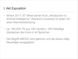I. Akt Exposition
•

Winter 2011: ST öffnet seinen Kurs „Introduction to
Artiﬁcial Intelligence“ (Stanford University) für jeden mit
einer Internetverbindung

•

ca. 160.000 TN aus 190 Ländern; 100 Freiwillige
übersetzen den Kurs in 44 Sprachen

•

Der Begriff xMOOC wird geboren und als etwas völlig
Neuartiges ausgegeben

 