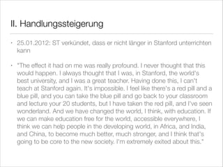 II. Handlungssteigerung
•

25.01.2012: ST verkündet, dass er nicht länger in Stanford unterrichten
kann

•

"The effect it had on me was really profound. I never thought that this
would happen. I always thought that I was, in Stanford, the world's
best university, and I was a great teacher. Having done this, I can't
teach at Stanford again. It's impossible. I feel like there's a red pill and a
blue pill, and you can take the blue pill and go back to your classroom
and lecture your 20 students, but I have taken the red pill, and I've seen
wonderland. And we have changed the world, I think, with education. If
we can make education free for the world, accessible everywhere, I
think we can help people in the developing world, in Africa, and India,
and China, to become much better, much stronger, and I think that's
going to be core to the new society. I'm extremely exited about this."

 