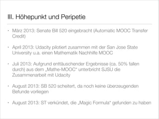 III. Höhepunkt und Peripetie
•

März 2013: Senate Bill 520 eingebracht (Automatic MOOC Transfer
Credit)

•

April 2013: Udacity pilotiert zusammen mit der San Jose State
University u.a. einen Mathematik Nachhilfe MOOC

•

Juli 2013: Aufgrund enttäuschender Ergebnisse (ca. 50% fallen
durch) aus dem „Mathe-MOOC“ unterbricht SJSU die
Zusammenarbeit mit Udacity

•

August 2013: SB 520 scheitert, da noch keine überzeugenden
Befunde vorliegen

•

August 2013: ST verkündet, die „Magic Formula“ gefunden zu haben

 
