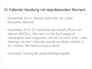 IV. Fallende Handlung mit retardierendem Moment
•

September 2013: Udacity verkündet die „Open
Education Alliance“

•

November 2013: ST verkündet die Abkehr (Pivot) von
offenen MOOCs: "We were on the front pages of
newspapers and magazines, and at the same time, I was
realizing, we don't educate people as others wished, or
as I wished. We have a lousy product“

•

Corporate Training als neues Betätigungsfeld

 