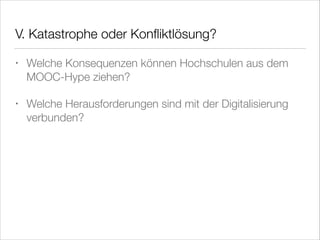 V. Katastrophe oder Konﬂiktlösung?
•

Welche Konsequenzen können Hochschulen aus dem
MOOC-Hype ziehen?

•

Welche Herausforderungen sind mit der Digitalisierung
verbunden?

 