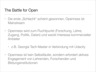 Th	 Battle for Open
e
•

Die erste „Schlacht“ scheint gewonnen, Openness ist
Mainstream

•

Openness wird zum Fluchtpunkt (Forschung, Lehre,
Zugang, Politik, Daten) und weckt Interesse kommerzieller
Anbieter
•

•

z.B. Georgia Tech Master in Verbindung mit Udacity

Openness ist kein Selbstläufer, sondern erfordert aktives
Engagement von Lehrenden, Forschenden und
Bildungsinstitutionen

 