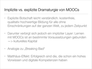 Implizite vs. explizite Dramaturgie von MOOCs
•

Explizite Botschaft leicht verständlich: kostenfreie,
qualitativ hochwertige Bildung für alle ohne
Einschränkungen auf der ganzen Welt, zu jedem Zeitpunkt

•

Darunter verbirgt sich jedoch ein impliziter Layer: Lernen
mit MOOCs ist an bestimmte Voraussetzungen gebunden
—> kulturelles Kapital

•

Analogie zu „Breaking Bad“

•

Matthäus-Effekt: Erfolgreich sind die, die schon ein hohes
Vorwissen und digitale Kompetenzen haben

 