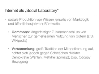 Internet als „Social Laboratory“
•

soziale Produktion von Wissen jenseits von Marktlogik
und öffentlicher/privater Bürokratie
•

Commons: längerfristiger Zusammenschluss von
Menschen zur gemeinsamen Nutzung von Gütern (z.B.
Wikipedia)

•

Versammlung: greift Tradition der Mitbestimmung auf,
richtet sich jedoch gegen Schwächen direkter
Demokratie (Wahlen, Mehrheitsprinzip); Bsp. Occupy
Bewegung

 